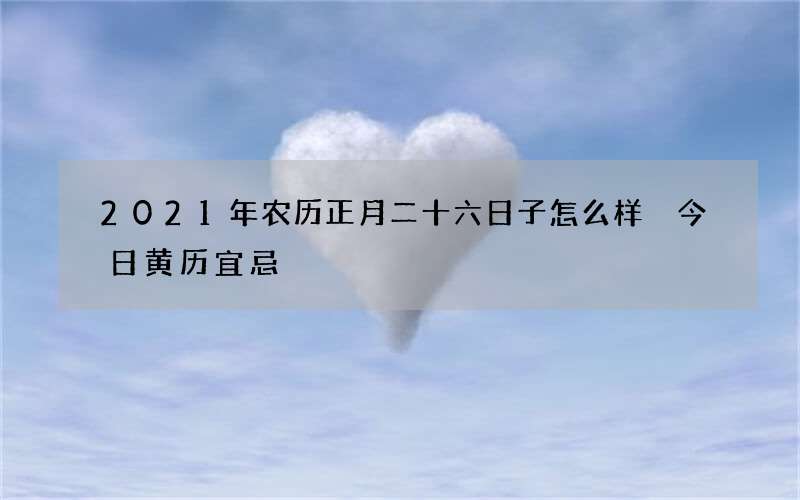 2021年农历正月二十六日子怎么样 今日黄历宜忌